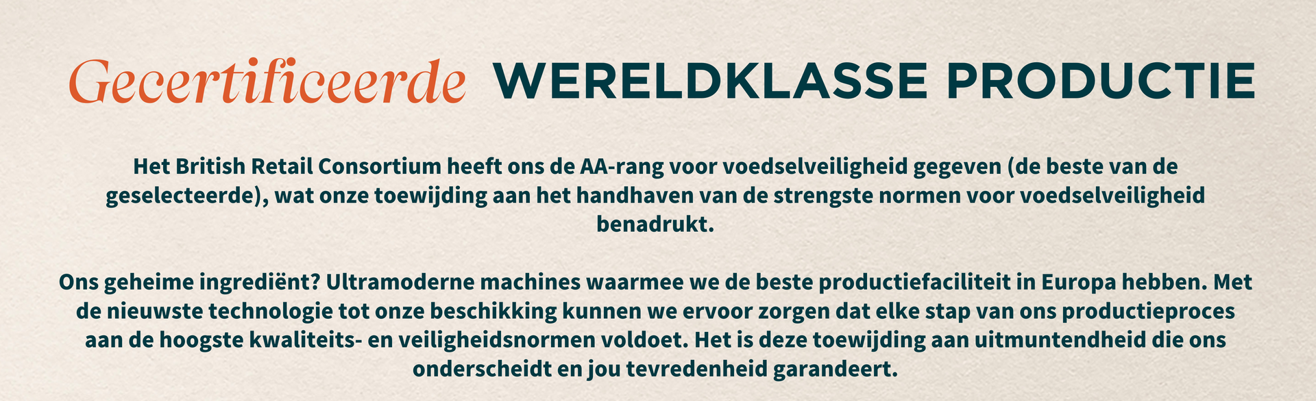Het British Retail Consortium heeft ons de AA-rang voor voedselveiligheid gegeven (de beste van de geselecteerde), wat onze toewijding aan het handhaven van de strengste normen voor voedselveiligheid benadrukt.  Ons geheime ingrediënt? Ultramoderne machines waarmee we de beste productiefaciliteit in Europa hebben. Met de nieuwste technologie tot onze beschikking kunnen we ervoor zorgen dat elke stap van ons productieproces aan de hoogste kwaliteits- en veiligheidsnormen voldoet. Het is deze toewijding aan uitmuntendheid die ons onderscheidt en jou tevredenheid garandeert.